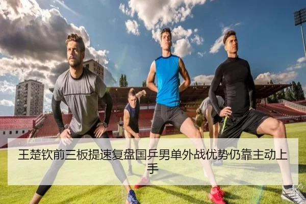 王楚钦前三板提速复盘国乒男单外战优势仍靠主动上手